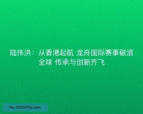 陆伟洪：从香港起航 龙舟国际赛事破浪全球 传承与创新齐飞