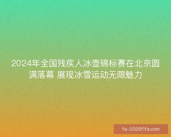 2024年全国残疾人冰壶锦标赛在北京圆满落幕 展现冰雪运动无限魅力