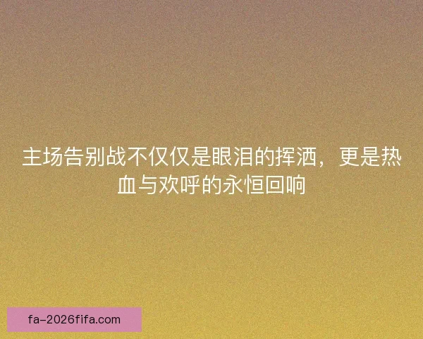 主场告别战不仅仅是眼泪的挥洒，更是热血与欢呼的永恒回响