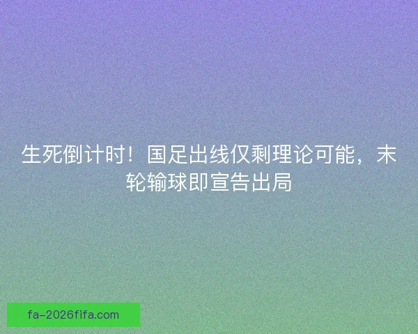 生死倒计时！国足出线仅剩理论可能，末轮输球即宣告出局