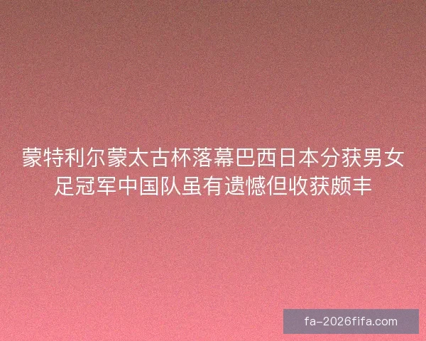 蒙特利尔蒙太古杯落幕巴西日本分获男女足冠军中国队虽有遗憾但收获颇丰