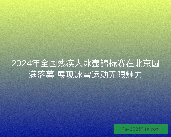 2024年全国残疾人冰壶锦标赛在北京圆满落幕 展现冰雪运动无限魅力