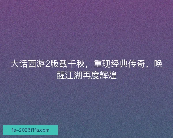 大话西游2版载千秋，重现经典传奇，唤醒江湖再度辉煌