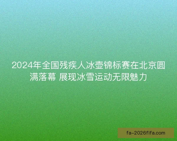 2024年全国残疾人冰壶锦标赛在北京圆满落幕 展现冰雪运动无限魅力 2024年全国残疾人冰壶锦标赛在北京圆满落幕 展现冰雪运动无限魅力