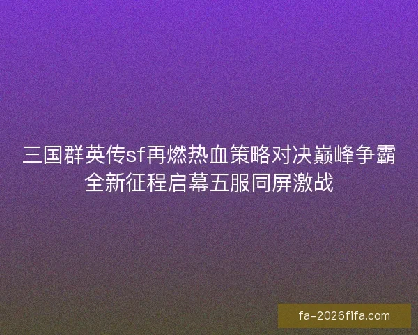 三国群英传sf再燃热血策略对决巅峰争霸全新征程启幕五服同屏激战 三国群英传sf再燃热血策略对决巅峰争霸全新征程启幕五服同屏激战