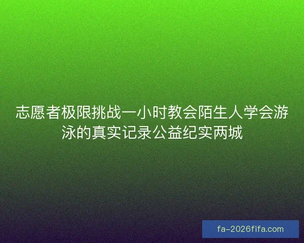志愿者极限挑战一小时教会陌生人学会游泳的真实记录公益纪实两城 志愿者极限挑战一小时教会陌生人学会游泳的真实记录公益纪实两城