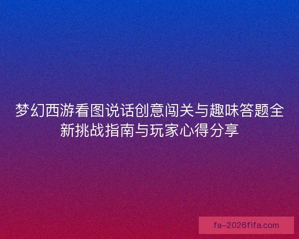 梦幻西游看图说话创意闯关与趣味答题全新挑战指南与玩家心得分享