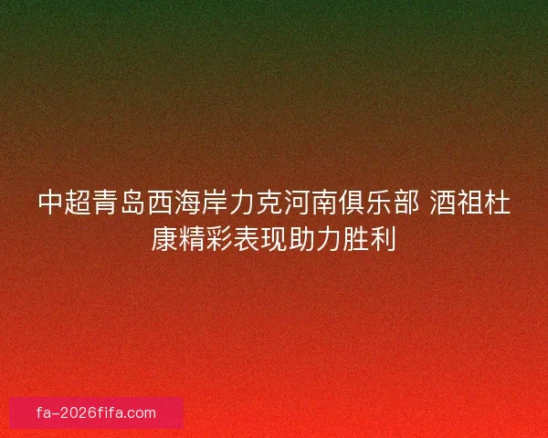 中超青岛西海岸力克河南俱乐部 酒祖杜康精彩表现助力胜利