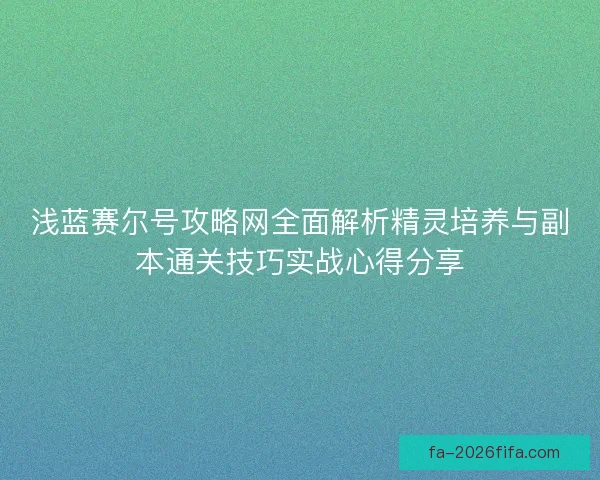 浅蓝赛尔号攻略网全面解析精灵培养与副本通关技巧实战心得分享