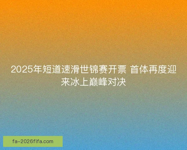 2025年短道速滑世锦赛开票 首体再度迎来冰上巅峰对决