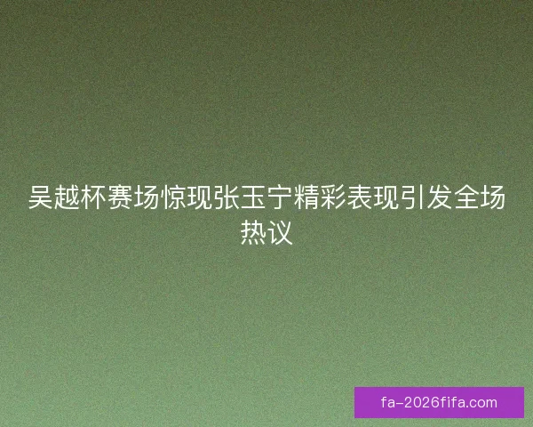 吴越杯赛场惊现张玉宁精彩表现引发全场热议